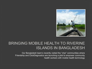 BRINGING MOBILE HEALTH TO RIVERINE
ISLANDS IN BANGLADESH
Our Bangladesh team’s recently visited the “char” communities where
Friendship and ClickDiagnostics are launching a pilot to empower community
health workers with mobile health technology
 