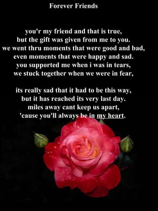 Forever Friends you'r my friend and that is true, but the gift was given from me to you. we went thru moments that were good and bad, even moments that were happy and sad. you supported me when i was in tears, we stuck together when we were in fear, its really sad that it had to be this way, but it has reached its very last day. miles away cant keep us apart, 'cause you'll always be in  my heart .  