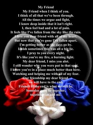 My Friend My Friend when I think of you. I think of all that we've been through. All the times we argue and fight, I know deep inside that it isn't right. I, then feel bad and a lot of pain. It feels like I've fallen from the sky like the rain. I love you dear friend with all of my heart. But now that you're gone I've fallen apart. I'm getting better as  the days  go by. I wish sometimes this was all a big lie. I pray to you every night. It's like you're my fire, a burning light.  My dear friend, I miss you alot. I still wonder why you were put in that spot. I know you're in a place much better than here.  Watching and helping me with all of my fear. Our friendship my dear friend, we will have to the end. Friends til the end is what we will be. Someday we'll be together, together you and me. 