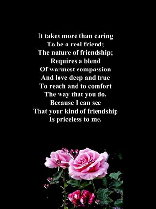 It takes more than caring To be a real friend; The nature of friendship; Requires a blend Of warmest compassion And love deep and true To reach and to comfort The way that you do. Because I can see That your kind of friendship Is priceless to me. 