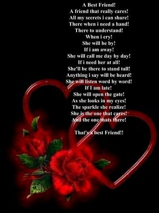 A Best Friend! A friend that really cares! All my secrets i can share! There when i need a hand! There to understand! When i cry! She will be by! If i am away! She will call me day by day! If i need her at all! She'll be there to stand tall! Anything i say will be heard! She will listen word by word! If I am late!  She will open the gate! As she looks in my eyes! The sparkle she realize! She is the one that cares! And the one thats there! That's a best Friend!! 