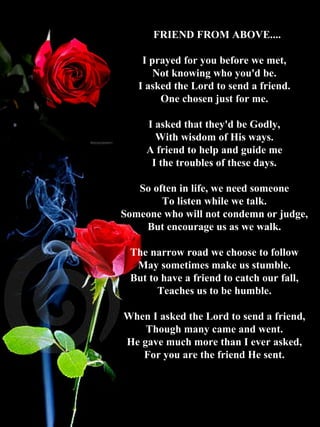   FRIEND FROM ABOVE.... I prayed for you before we met,  Not knowing who you'd be.  I asked the Lord to send a friend.  One chosen just for me.  I asked that they'd be Godly,  With wisdom of His ways.  A friend to help and guide me  I the troubles of these days.    So often in life, we need someone  To listen while we talk.  Someone who will not condemn or judge,  But encourage us as we walk.     The narrow road we choose to follow  May sometimes make us stumble.  But to have a friend to catch our fall,  Teaches us to be humble.  When I asked the Lord to send a friend,  Though many came and went.  He gave much more than I ever asked,  For you are the friend He sent.  