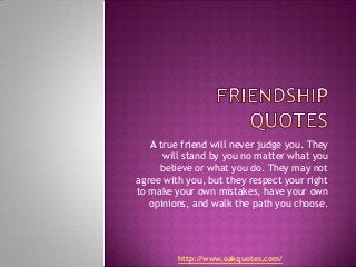 A true friend will never judge you. They
      will stand by you no matter what you
     believe or what you do. They may not
agree with you, but they respect your right
to make your own mistakes, have your own
   opinions, and walk the path you choose.




         http://www.oakquotes.com/
 