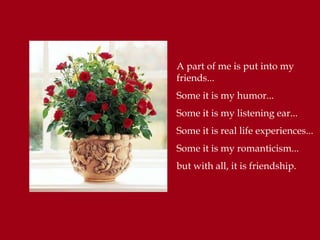 A part of me is put into my
friends...
Some it is my humor...
Some it is my listening ear...
Some it is real life experiences...
Some it is my romanticism...
but with all, it is friendship.
 