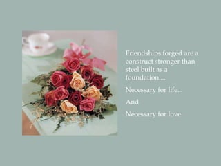 Friendships forged are a
construct stronger than
steel built as a
foundation....
Necessary for life...
And
Necessary for love.
 