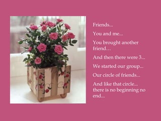 Friends...
You and me...
You brought another
friend…
And then there were 3...
We started our group...
Our circle of friends...
And like that circle...
there is no beginning no
end...
 