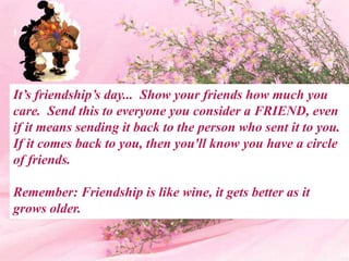 It’s friendship’s day... Show your friends how much you
care. Send this to everyone you consider a FRIEND, even
if it means sending it back to the person who sent it to you.
If it comes back to you, then you'll know you have a circle
of friends.

Remember: Friendship is like wine, it gets better as it
grows older.
 