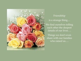 Friendship
  is a strange thing....
We find ourselves telling
 each other the deepest
 details of our lives….
 Things we don't even
share with our families
   who raised us….
 