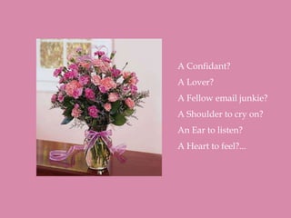 A Confidant?
A Lover?
A Fellow email junkie?
A Shoulder to cry on?
An Ear to listen?
A Heart to feel?...
 