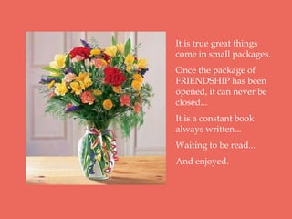 It is true great things
come in small packages.
Once the package of
FRIENDSHIP has been
opened, it can never be
closed...
It is a constant book
always written...
Waiting to be read...
And enjoyed.
 