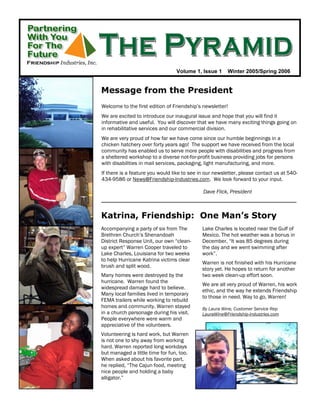 Volume 1, Issue 1      Winter 2005/Spring 2006


Message from the President
Welcome to the first edition of Friendship’s newsletter!
We are excited to introduce our inaugural issue and hope that you will find it
informative and useful. You will discover that we have many exciting things going on
in rehabilitative services and our commercial division.
We are very proud of how far we have come since our humble beginnings in a
chicken hatchery over forty years ago! The support we have received from the local
community has enabled us to serve more people with disabilities and progress from
a sheltered workshop to a diverse not-for-profit business providing jobs for persons
with disabilities in mail services, packaging, light manufacturing, and more.
If there is a feature you would like to see in our newsletter, please contact us at 540-
434-9586 or News@Friendship-Industries.com. We look forward to your input.

                                             Dave Flick, President



Katrina, Friendship: One Man’s Story
Accompanying a party of six from The         Lake Charles is located near the Gulf of
Brethren Church’s Shenandoah                 Mexico. The hot weather was a bonus in
District Response Unit, our own “clean-      December, “It was 85 degrees during
up expert” Warren Cooper traveled to         the day and we went swimming after
Lake Charles, Louisiana for two weeks        work”.
to help Hurricane Katrina victims clear
                                             Warren is not finished with his Hurricane
brush and split wood.
                                             story yet. He hopes to return for another
Many homes were destroyed by the             two week clean-up effort soon.
hurricane. Warren found the
                                             We are all very proud of Warren, his work
widespread damage hard to believe.
                                             ethic, and the way he extends Friendship
Many local families lived in temporary
                                             to those in need. Way to go, Warren!
FEMA trailers while working to rebuild
homes and community. Warren stayed           By Laura Wine, Customer Service Rep
in a church parsonage during his visit.      LauraWine@Friendship-Industries.com
People everywhere were warm and
appreciative of the volunteers.
Volunteering is hard work, but Warren
is not one to shy away from working
hard. Warren reported long workdays
but managed a little time for fun, too.
When asked about his favorite part,
he replied, “The Cajun food, meeting
nice people and holding a baby
alligator.”