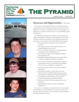Partnering
With You
             The Pyramid
For The
Future
                                                   Volume 2, Issue 1      Winter 2007




              Successes and Opportunities — Dave Flick
                 The mission of Friendship Industries is to develop and main-
              tain employment and training opportunities for persons with dis-
              abilities. In an effort to continuously improve and strengthen our
              programs, we conduct an annual review of our rehabilitation goals
              and objectives.
                Our Rehabilitation Department evaluates our job training and
              employment programs, analyzing results ranging from the number
              of clients served in our programs to the hourly wages paid to cli-
              ents. Some of our successes in the 2005-2006 fiscal year include:
                     •  the average hourly wage paid to clients increased by
                        .10/hour
                     •  the average hours per week worked by clients in Ex-
                        tended Employment rose by 6%
                     •  94% of our clients feel that they are making progress
                        toward their primary rehabilitation goal
                     •  the number of people served in Supported Employ-
                        ment jumped by 14%
                     •  Friendship’s Supported Employment counselors placed
                        21 clients in competitive jobs in the community
                    As we are always searching for opportunities to improve
                      our programs and serve more people with disabilities,
                      there are areas we would like to strengthen by:
                    •  serving more clients in Work Assessment and Work
                       Adjustment
                    •  increasing the number of clients that move from
                       Work Assessment and Work Adjustment into Extend-
                       ed Employment or Supported Competitive Employment
                    •  boosting the monthly number of active clients in
                       Extended Employment and Medicaid Waiver
                    •  placing more clients in better-paying positions in the
                       community
                    •  increasing hourly wages for clients in Supported
                       Employment
                As we strive to strengthen our programs and serve more people
              with disabilities, we are mindful that our successes would not be
              possible without the support of the community and the hardwork-
              ing, dedicated people we serve.