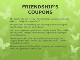 FRIENDSHIP’S
                COUPONS
The person who will receive The Friendship’s Coupons entitled to
get everything the coupon ‘says’.
The giver must do everything and anything as what the coupon
‘says’. Coupons can only be used once.
Use these coupons as a gift for best buddies, special friend, and it
can be added / changed / modified too, depends on whom you
wanted to give to.
Don’t forget to tell them, that she/he need to show you the
coupons first or write “Present this coupon and I will….” on the
cover of the Coupons.
This is an example of Friendship’s Coupons I had made for my
friend as a gift for her birthday :-D
 