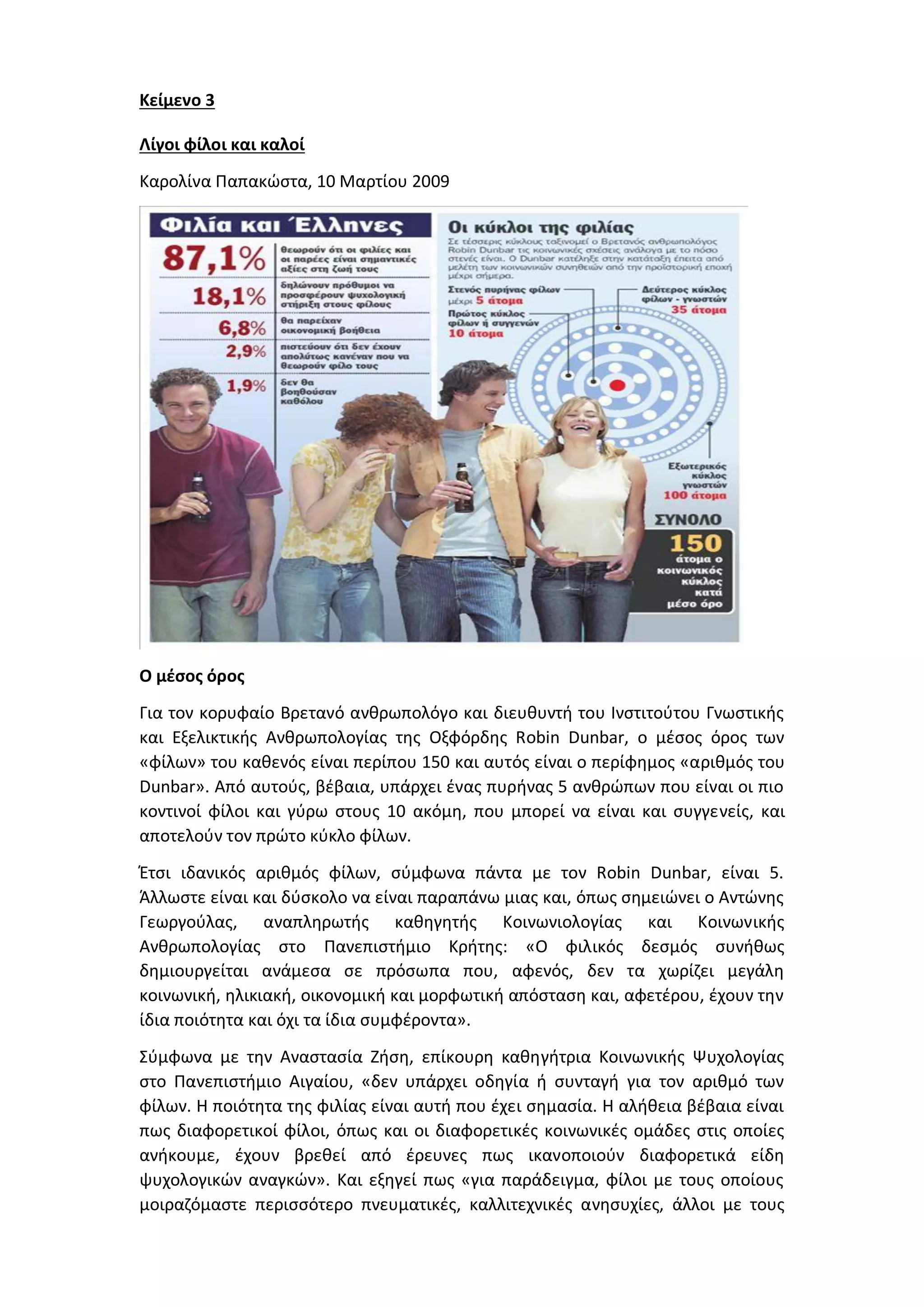 Κείμενο 3
Λίγοι φίλοι και καλοί
Καρολίνα Παπακώστα, 10 Μαρτίου 2009
Ο μέσος όρος
Για τον κορυφαίο Βρετανό ανθρωπολόγο και διευθυντή του Ινστιτούτου Γνωστικής
και Εξελικτικής Ανθρωπολογίας της Οξφόρδης Robin Dunbar, ο μέσος όρος των
«φίλων» του καθενός είναι περίπου 150 και αυτός είναι ο περίφημος «αριθμός του
Dunbar». Από αυτούς, βέβαια, υπάρχει ένας πυρήνας 5 ανθρώπων που είναι οι πιο
κοντινοί φίλοι και γύρω στους 10 ακόμη, που μπορεί να είναι και συγγενείς, και
αποτελούν τον πρώτο κύκλο φίλων.
Έτσι ιδανικός αριθμός φίλων, σύμφωνα πάντα με τον Robin Dunbar, είναι 5.
Άλλωστε είναι και δύσκολο να είναι παραπάνω μιας και, όπως σημειώνει ο Αντώνης
Γεωργούλας, αναπληρωτής καθηγητής Κοινωνιολογίας και Κοινωνικής
Ανθρωπολογίας στο Πανεπιστήμιο Κρήτης: «Ο φιλικός δεσμός συνήθως
δημιουργείται ανάμεσα σε πρόσωπα που, αφενός, δεν τα χωρίζει μεγάλη
κοινωνική, ηλικιακή, οικονομική και μορφωτική απόσταση και, αφετέρου, έχουν την
ίδια ποιότητα και όχι τα ίδια συμφέροντα».
Σύμφωνα με την Αναστασία Ζήση, επίκουρη καθηγήτρια Κοινωνικής Ψυχολογίας
στο Πανεπιστήμιο Αιγαίου, «δεν υπάρχει οδηγία ή συνταγή για τον αριθμό των
φίλων. Η ποιότητα της φιλίας είναι αυτή που έχει σημασία. Η αλήθεια βέβαια είναι
πως διαφορετικοί φίλοι, όπως και οι διαφορετικές κοινωνικές ομάδες στις οποίες
ανήκουμε, έχουν βρεθεί από έρευνες πως ικανοποιούν διαφορετικά είδη
ψυχολογικών αναγκών». Και εξηγεί πως «για παράδειγμα, φίλοι με τους οποίους
μοιραζόμαστε περισσότερο πνευματικές, καλλιτεχνικές ανησυχίες, άλλοι με τους
 