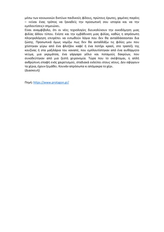 μέσω των κοινωνικών δικτύων παιδικούς φίλους, πρώτους έρωτες, χαμένες παρέες
– «είναι ένας τρόπος να ξαναδείς την προσωπική σου ιστορία και να την
εμπλουτίσεις» σημειώνει.
Είναι αναμφίβολο, ότι οι νέες τεχνολογίες διευκολύνουν την οικοδόμηση μιας
φιλίας άλλου τύπου. Ενίοτε και την εμβάθυνση μιας φιλίας, καθώς η απρόσωπη
πληκτρολόγηση επιτρέπει να ειπωθούν λόγια που δεν θα ανταλλάσσονταν δια
ζώσης. Προσωπικά όμως νομίζω πως δεν θα ανταλλάξω τις φιλίες μου που
χτίστηκαν γύρω από ένα φλιτζάνι καφέ ή ένα ποτήρι κρασί, στο τραπέζι της
κουζίνας ή στα μαξιλάρια του καναπέ, που εμπλουτίστηκαν από ένα αυθόρμητο
νεύμα, μια γκριμάτσα, ένα γάργαρο γέλιο και ποταμούς δακρύων, που
συνοδεύτηκαν από μια ζεστή χειρονομία. Τώρα που το σκέφτομαι, η απλή
ανθρώπινη επαφή ενός χαιρετισμού, σταδιακά εκλείπει στους νέους. Δεν σφίγγουν
τα χέρια, έχουν ξεμάθει. Κουνάν απρόσωπα κι απόμακρα το χέρι.
(Διασκευή)
Πηγή: https://www.protagon.gr/
 