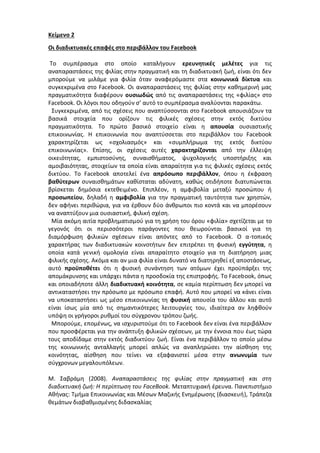 Κείμενο 2
Οι διαδικτυακές επαφές στο περιβάλλον του Facebook
Το συμπέρασμα στο οποίο καταλήγουν ερευνητικές μελέτες για τις
αναπαραστάσεις της φιλίας στην πραγματική και τη διαδικτυακή ζωή, είναι ότι δεν
μπορούμε να μιλάμε για φιλία όταν αναφερόμαστε στα κοινωνικά δίκτυα και
συγκεκριμένα στο Facebook. Οι αναπαραστάσεις της φιλίας στην καθημερινή μας
πραγματικότητα διαφέρουν ουσιωδώς από τις αναπαραστάσεις της «φιλίας» στο
Facebook. Οι λόγοι που οδηγούν σ’ αυτό το συμπέρασμα αναλύονται παρακάτω.
Συγκεκριμένα, από τις σχέσεις που αναπτύσσονται στο Facebook απουσιάζουν τα
βασικά στοιχεία που ορίζουν τις φιλικές σχέσεις στην εκτός δικτύου
πραγματικότητα. Το πρώτο βασικό στοιχείο είναι η απουσία ουσιαστικής
επικοινωνίας. Η επικοινωνία που αναπτύσσεται στο περιβάλλον του Facebook
χαρακτηρίζεται ως «σχολιασμός» και «συμπλήρωμα της εκτός δικτύου
επικοινωνίας». Επίσης, οι σχέσεις αυτές χαρακτηρίζονται από την έλλειψη
οικειότητας, εμπιστοσύνης, συναισθήματος, ψυχολογικής υποστήριξης και
αμοιβαιότητας, στοιχείων τα οποία είναι απαραίτητα για τις φιλικές σχέσεις εκτός
δικτύου. Το Facebook αποτελεί ένα απρόσωπο περιβάλλον, όπου η έκφραση
βαθύτερων συναισθημάτων καθίσταται αδύνατη, καθώς οτιδήποτε διατυπώνεται
βρίσκεται δημόσια εκτεθειμένο. Επιπλέον, η αμφιβολία μεταξύ προσώπου ή
προσωπείου, δηλαδή η αμφιβολία για την πραγματική ταυτότητα των χρηστών,
δεν αφήνει περιθώρια, για να έρθουν δύο άνθρωποι πιο κοντά και να μπορέσουν
να αναπτύξουν μια ουσιαστική, φιλική σχέση.
Μία ακόμη αιτία προβληματισμού για τη χρήση του όρου «φιλία» σχετίζεται με το
γεγονός ότι οι περισσότεροι παράγοντες που θεωρούνται βασικοί για τη
διαμόρφωση φιλικών σχέσεων είναι απόντες από το Facebook. Ο α-τοπικός
χαρακτήρας των διαδικτυακών κοινοτήτων δεν επιτρέπει τη φυσική εγγύτητα, η
οποία κατά γενική ομολογία είναι απαραίτητο στοιχείο για τη διατήρηση μιας
φιλικής σχέσης. Ακόμα και αν μια φιλία είναι δυνατό να διατηρηθεί εξ αποστάσεως,
αυτό προϋποθέτει ότι η φυσική συνάντηση των ατόμων έχει προϋπάρξει της
απομάκρυνσης και υπάρχει πάντα η προσδοκία της επιστροφής. Το Facebook, όπως
και οποιαδήποτε άλλη διαδικτυακή κοινότητα, σε καμία περίπτωση δεν μπορεί να
αντικαταστήσει την πρόσωπο με πρόσωπο επαφή. Αυτό που μπορεί να κάνει είναι
να υποκαταστήσει ως μέσο επικοινωνίας τη φυσική απουσία του άλλου και αυτό
είναι ίσως μία από τις σημαντικότερες λειτουργίες του, ιδιαίτερα αν ληφθούν
υπόψη οι γρήγοροι ρυθμοί του σύγχρονου τρόπου ζωής.
Μπορούμε, επομένως, να ισχυριστούμε ότι το Facebook δεν είναι ένα περιβάλλον
που προσφέρεται για την ανάπτυξη φιλικών σχέσεων, με την έννοια που έως τώρα
τους αποδίδαμε στην εκτός διαδικτύου ζωή. Είναι ένα περιβάλλον το οποίο μέσω
της κοινωνικής ανταλλαγής μπορεί απλώς να αναπληρώσει την αίσθηση της
κοινότητας, αίσθηση που τείνει να εξαφανιστεί μέσα στην ανωνυμία των
σύγχρονων μεγαλουπόλεων.
Μ. Σαβράμη (2008). Αναπαραστάσεις της φιλίας στην πραγματική και στη
διαδικτυακή ζωή: Η περίπτωση του FaceBook. Μεταπτυχιακή έρευνα. Πανεπιστήμιο
Αθήνας: Τμήμα Επικοινωνίας και Μέσων Μαζικής Ενημέρωσης (διασκευή), Τράπεζα
θεμάτων διαβαθμισμένης διδασκαλίας
 