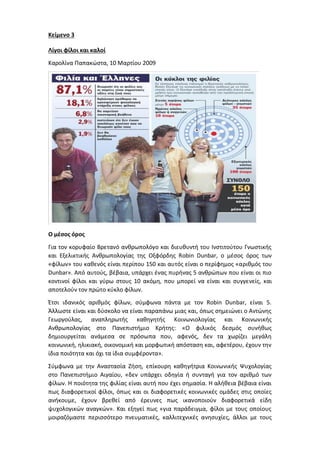 Κείμενο 3
Λίγοι φίλοι και καλοί
Καρολίνα Παπακώστα, 10 Μαρτίου 2009
Ο μέσος όρος
Για τον κορυφαίο Βρετανό ανθρωπολόγο και διευθυντή του Ινστιτούτου Γνωστικής
και Εξελικτικής Ανθρωπολογίας της Οξφόρδης Robin Dunbar, ο μέσος όρος των
«φίλων» του καθενός είναι περίπου 150 και αυτός είναι ο περίφημος «αριθμός του
Dunbar». Από αυτούς, βέβαια, υπάρχει ένας πυρήνας 5 ανθρώπων που είναι οι πιο
κοντινοί φίλοι και γύρω στους 10 ακόμη, που μπορεί να είναι και συγγενείς, και
αποτελούν τον πρώτο κύκλο φίλων.
Έτσι ιδανικός αριθμός φίλων, σύμφωνα πάντα με τον Robin Dunbar, είναι 5.
Άλλωστε είναι και δύσκολο να είναι παραπάνω μιας και, όπως σημειώνει ο Αντώνης
Γεωργούλας, αναπληρωτής καθηγητής Κοινωνιολογίας και Κοινωνικής
Ανθρωπολογίας στο Πανεπιστήμιο Κρήτης: «Ο φιλικός δεσμός συνήθως
δημιουργείται ανάμεσα σε πρόσωπα που, αφενός, δεν τα χωρίζει μεγάλη
κοινωνική, ηλικιακή, οικονομική και μορφωτική απόσταση και, αφετέρου, έχουν την
ίδια ποιότητα και όχι τα ίδια συμφέροντα».
Σύμφωνα με την Αναστασία Ζήση, επίκουρη καθηγήτρια Κοινωνικής Ψυχολογίας
στο Πανεπιστήμιο Αιγαίου, «δεν υπάρχει οδηγία ή συνταγή για τον αριθμό των
φίλων. Η ποιότητα της φιλίας είναι αυτή που έχει σημασία. Η αλήθεια βέβαια είναι
πως διαφορετικοί φίλοι, όπως και οι διαφορετικές κοινωνικές ομάδες στις οποίες
ανήκουμε, έχουν βρεθεί από έρευνες πως ικανοποιούν διαφορετικά είδη
ψυχολογικών αναγκών». Και εξηγεί πως «για παράδειγμα, φίλοι με τους οποίους
μοιραζόμαστε περισσότερο πνευματικές, καλλιτεχνικές ανησυχίες, άλλοι με τους
 
