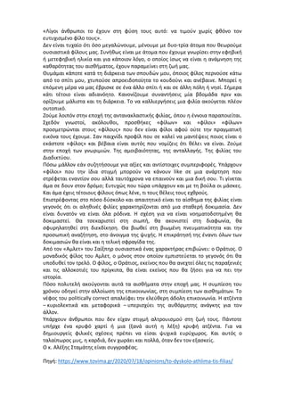 «Λίγοι άνθρωποι το έχουν στη φύση τους αυτό: να τιμούν χωρίς φθόνο τον
ευτυχισμένο φίλο τους».
Δεν είναι τυχαίο ότι όσο μεγαλώνουμε, μένουμε με δυο-τρία άτομα που θεωρούμε
ουσιαστικά φίλους μας. Συνήθως είναι με άτομα που έχουμε γνωρίσει στην εφηβική
ή μετεφηβική ηλικία και για κάποιον λόγο, ο οποίος ίσως να είναι η ανάμνηση της
καθαρότητας του αισθήματος, έχουν παραμείνει στη ζωή μας.
Θυμάμαι κάποτε κατά τη διάρκεια των σπουδών μου, όποιος φίλος περνούσε κάτω
από το σπίτι μου, χτυπούσε απροειδοποίητα το κουδούνι και ανέβαινε. Μπορεί η
επόμενη μέρα να μας έβρισκε σε ένα άλλο σπίτι ή και σε άλλη πόλη ή νησί. Σήμερα
κάτι τέτοιο είναι αδιανόητο. Κανονίζουμε συναντήσεις μία βδομάδα πριν και
ορίζουμε μάλιστα και τη διάρκεια. Το να καλλιεργήσεις μια φιλία ακούγεται πλέον
ουτοπικό.
Ζούμε λοιπόν στην εποχή της αντανακλαστικής φιλίας, όπου η έννοια παραποιείται.
Σχεδόν γνωστοί, ακόλουθοι, προσθήκες «φίλων» και «φίλοι» «φίλων»
προσμετρώνται στους «φίλους» που δεν είναι φίλοι αφού ούτε την πραγματική
εικόνα τους έχουμε. Σαν παιχνίδι προφίλ που σε καλεί να μαντέψεις ποιος είναι ο
εκάστοτε «φίλος» και βέβαια είναι αυτός που νομίζεις ότι θέλει να είναι. Ζούμε
στην εποχή των γνωριμιών. Της αμοιβαιότητας, της ανταλλαγής. Της φιλίας του
Διαδικτύου.
Πόσω μάλλον εάν συζητήσουμε για αξίες και αντίστοιχες συμπεριφορές. Υπάρχουν
«φίλοι» που την ίδια στιγμή μπορούν να κάνουν like σε μια ανάρτηση που
στρέφεται εναντίον σου αλλά ταυτόχρονα να επαινούν και μια δική σου. Τι γίνεται
άμα σε δουν στον δρόμο; Ευτυχώς που τώρα υπάρχουν και με τη βούλα οι μάσκες.
Και άμα έχεις τέτοιους φίλους όπως λένε, τι τους θέλεις τους εχθρούς.
Επιστρέφοντας στο πόσο δύσκολο και απαιτητικό είναι το αίσθημα της φιλίας είναι
γεγονός ότι οι αληθινές φιλίες χαρακτηρίζονται από μια σταθερή δοκιμασία. Δεν
είναι δυνατόν να είναι όλα ρόδινα. Η σχέση για να είναι νοηματοδοτημένη θα
δοκιμαστεί. Θα τσεκαριστεί στη σιωπή, θα ακονιστεί στη διαφωνία, θα
σφυρηλατηθεί στη διεκδίκηση. Θα βιωθεί στη βιωμένη πνευματικότητα και την
προσωπική αναζήτηση, στο άνοιγμα της ψυχής. Η επικράτησή της έναντι όλων των
δοκιμασιών θα είναι και η τελική σφραγίδα της.
Από τον «Αμλετ» του Σαίξπηρ ουσιαστικά ένας χαρακτήρας επιβιώνει: ο Οράτιος. Ο
μοναδικός φίλος του Αμλετ, ο μόνος στον οποίον εμπιστεύεται το γεγονός ότι θα
υποδυθεί τον τρελό. Ο φίλος, ο Οράτιος, εκείνος που θα ανεχτεί όλες τις παραξενιές
και τις αλλοκοτιές του πρίγκιπα, θα είναι εκείνος που θα ζήσει για να πει την
ιστορία.
Πόσο πολυτελή ακούγονται αυτά τα αισθήματα στην εποχή μας. Η συμπίεση του
χρόνου οδηγεί στην αλλοίωση της επικοινωνίας, στη συμπίεση των αισθημάτων. Το
νέφος του politically correct απαλείφει την ελεύθερη άδολη επικοινωνία. Η ατζέντα
– κυριολεκτικά και μεταφορικά – υπερισχύει της αυθόρμητης ανάγκης για τον
άλλον.
Υπάρχουν άνθρωποι που δεν είχαν στιγμή αλτρουισμού στη ζωή τους. Πάντοτε
υπήρχε ένα κρυφό χαρτί ή μια (ξανά αυτή η λέξη) κρυφή ατζέντα. Για να
δημιουργείς φιλικές σχέσεις πρέπει να είσαι ψυχικά ευρύχωρος. Και αυτός ο
ταλαίπωρος μυς, η καρδιά, δεν χωράει και πολλά, όταν δεν τον εξασκείς.
Ο κ. Αλέξης Σταμάτης είναι συγγραφέας.
Πηγή: https://www.tovima.gr/2020/07/18/opinions/to-dyskolo-athlima-tis-filias/
 