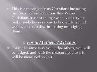    This is a message for us Christians including
    me for all of us have done this. We as
    Christians have to change we have to try to
    make nonbelievers come to know Christ and
    we have to stop discriminating or judging
    them.


             For in Mathew 7:2 it says
   For in the same way you judge others, you will
    be judged, and with the measure you use, it
    will be measured to you.
 