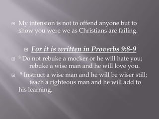    My intension is not to offend anyone but to
    show you were we as Christians are failing.


         For it is written in Proverbs 9:8-9
 8  Do not rebuke a mocker or he will hate you;
         rebuke a wise man and he will love you.
   9 Instruct a wise man and he will be wiser still;

         teach a righteous man and he will add to
    his learning.
 