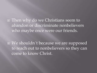    Then why do we Christians seem to
    abandon or discriminate nonbelievers
    who maybe once were our friends.

   We shouldn´t because we are supposed
    to reach out to nonbelievers so they can
    come to know Christ.
 