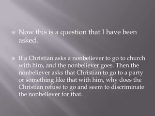    Now this is a question that I have been
    asked.

   If a Christian asks a nonbeliever to go to church
    with him, and the nonbeliever goes. Then the
    nonbeliever asks that Christian to go to a party
    or something like that with him, why does the
    Christian refuse to go and seem to discriminate
    the nonbeliever for that.
 