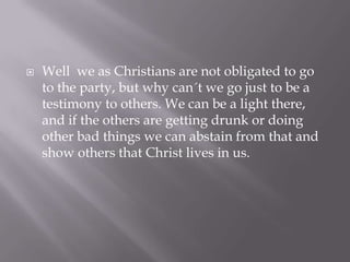    Well we as Christians are not obligated to go
    to the party, but why can´t we go just to be a
    testimony to others. We can be a light there,
    and if the others are getting drunk or doing
    other bad things we can abstain from that and
    show others that Christ lives in us.
 