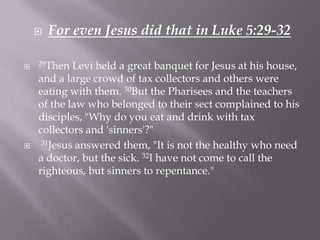    For even Jesus did that in Luke 5:29-32

   29Then  Levi held a great banquet for Jesus at his house,
    and a large crowd of tax collectors and others were
    eating with them. 30But the Pharisees and the teachers
    of the law who belonged to their sect complained to his
    disciples, "Why do you eat and drink with tax
    collectors and 'sinners'?"
    31Jesus answered them, "It is not the healthy who need

    a doctor, but the sick. 32I have not come to call the
    righteous, but sinners to repentance."
 