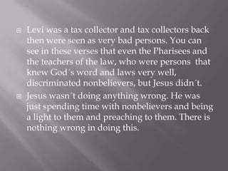    Levi was a tax collector and tax collectors back
    then were seen as very bad persons. You can
    see in these verses that even the Pharisees and
    the teachers of the law, who were persons that
    knew God´s word and laws very well,
    discriminated nonbelievers, but Jesus didn´t.
   Jesus wasn´t doing anything wrong. He was
    just spending time with nonbelievers and being
    a light to them and preaching to them. There is
    nothing wrong in doing this.
 