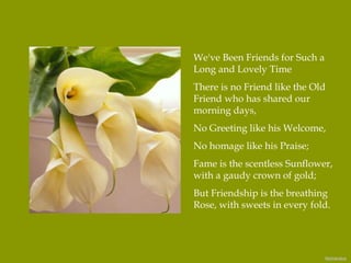 We've Been Friends for Such a Long and Lovely Time There is no Friend like the Old Friend who has shared our morning days, No Greeting like his Welcome, No homage like his Praise; Fame is the scentless Sunflower, with a gaudy crown of gold; But Friendship is the breathing Rose, with sweets in every fold.   Nidokidos 