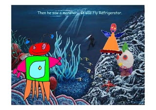 Then he saw a monster… It was Fly Refrigerator.
 