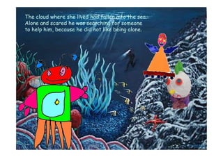 The cloud where she lived had fallen into the sea.
Alone and scared he was searching for someone
to help him, because he did not like being alone.
 