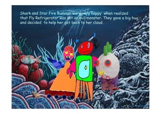 Shark and Star Fire Rumrum were very happy when realized
that Fly Refrigerator was not an evil monster. They gave a big hug
and decided to help her get back to her cloud.
 