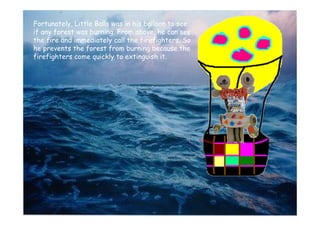 Fortunately, Little Balls was in his balloon to see
if any forest was burning. From above, he can see
the fire and immediately call the firefighters. So
he prevents the forest from burning because the
firefighters come quickly to extinguish it.
 