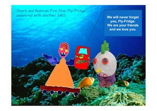 Shark and Rumrum Fire Star Fly-Fridge
answered with another SMS. We will never forget
you, Fly-Fridge.
We are your friends
and we love you.
 