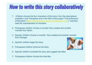 1. Children choose the four characters of this story, from the descriptions
available in the Twinspace and in the Wiki of the project "Virtual Museum
of Monsters" (http://virtualmonstersmuseum.wikispaces.com/). Teachers
read the characteristics of monsters.
2. Portuguese children choose a monster they created and another
monster from Spain.
3. Spanish children choose a monster they created and another monster
from Portugal.
4. Spanish children begin the story.
5. Portuguese children continue the story.
6. Spanish children complete the story and suggest two titles.
7. Portuguese children choose the final title.
 