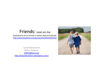 Friends: Lean on me
        Friends: Lean on me
Dedicated to all my friends in Javed’s Wall of Gratitude.
http://www.facebook.com/groups/256189591091412/




           Javed Mohammed
            Writer‐Producer
            k2film@live.com
  http://k2productions.wordpress.com/
 