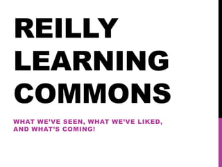 REILLY
LEARNING
COMMONS
WHAT WE’VE SEEN, WHAT WE’VE LIKED,
AND WHAT’S COMING!

 