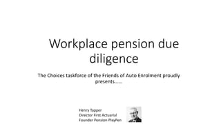 Workplace pension due
diligence
The Choices taskforce of the Friends of Auto Enrolment proudly
presents……
Henry Tapper
Director First Actuarial
Founder Pension PlayPen
 
