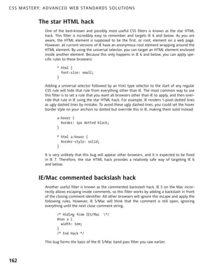 C S S M A S T E R Y : A D VA N C E D W E B S TA N D A R D S S O L U T I O N S


                  The star HTML hack
                      One of the best-known and possibly most useful CSS filters is known as the star HTML
                      hack. This filter is incredibly easy to remember and targets IE 6 and below. As you are
                      aware, the HTML element is supposed to be the first, or root, element on a web page.
                      However, all current versions of IE have an anonymous root element wrapping around the
                      HTML element. By using the universal selector, you can target an HTML element enclosed
                      inside another element. Because this only happens in IE 6 and below, you can apply spe-
                      cific rules to these browsers:

                             * html {
                               font-size: small;
                             }

                      Adding a universal selector followed by an html type selector to the start of any regular
                      CSS rule will hide that rule from everything other than IE. The most common way to use
                      this filter is to set a rule that you want all browsers other than IE to apply, and then over-
                      ride that rule in IE using the star HTML hack. For example, IE renders 1-pixel dotted lines
                      as ugly dashed lines by mistake. To avoid these ugly dashed lines, you could set the hover
                      border style on your anchors to dotted but override this in IE, making them solid instead:

                             a:hover {
                               border: 1px dotted black;
                             }

                             * html a:hover {
                               border-style: solid;
                             }

                      It is very unlikely that this bug will appear other browsers, and it is expected to be fixed
                      in IE 7. Therefore, the star HTML hack provides a relatively safe way of targeting IE 6
                      and below.


                  IE/Mac commented backslash hack
                      Another useful filter is known as the commented backslash hack. IE 5 on the Mac incor-
                      rectly allows escaping inside comments, so this filter works by adding a backslash in front
                      of the closing comment identifier. All other browsers will ignore this escape and apply the
                      following rules. However, IE 5/Mac will think that the comment is still open, ignoring
                      everything until the next close comment string.

                             /* Hiding from IE5/Mac       */
                             #nav a {
                               width: 5em;
                             }
                             /* End Hack */

                      This bug forms the basis of the IE 5/Mac band pass filter you saw earlier.



162
 