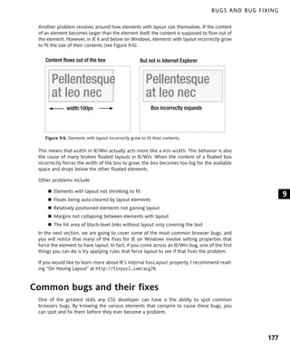 BUGS AND BUG FIXING

 Another problem revolves around how elements with layout size themselves. If the content
 of an element becomes larger than the element itself, the content is supposed to flow out of
 the element. However, in IE 6 and below on Windows, elements with layout incorrectly grow
 to fit the size of their contents (see Figure 9-6).


    Content flows out of the box                      But not in Internet Explorer


       Pellentesque                                      Pellentesque
       at leo nec                                        at leo nec
               width:100px                                  Box incorrectly expands




    Figure 9-6. Elements with layout incorrectly grow to fit their contents.

 This means that width in IE/Win actually acts more like a min-width. This behavior is also
 the cause of many broken floated layouts in IE/Win. When the content of a floated box
 incorrectly forces the width of the box to grow, the box becomes too big for the available
 space and drops below the other floated elements.

 Other problems include

        Elements with layout not shrinking to fit
                                                                                                            9
        Floats being auto-cleared by layout elements
        Relatively positioned elements not gaining layout
        Margins not collapsing between elements with layout
        The hit area of block-level links without layout only covering the text
 In the next section, we are going to cover some of the most common browser bugs, and
 you will notice that many of the fixes for IE on Windows involve setting properties that
 force the element to have layout. In fact, if you come across an IE/Win bug, one of the first
 things you can do is try applying rules that force layout to see if that fixes the problem.

 If you would like to learn more about IE’s internal hasLayout property, I recommend read-
 ing “On Having Layout” at http://tinyurl.com/acg78.



Common bugs and their fixes
 One of the greatest skills any CSS developer can have is the ability to spot common
 browsers bugs. By knowing the various elements that conspire to cause these bugs, you
 can spot and fix them before they ever become a problem.




                                                                                                      177
 