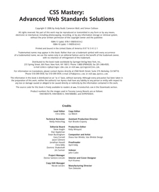 CSS Mastery:
         Advanced Web Standards Solutions
                            Copyright © 2006 by Andy Budd, Cameron Moll, and Simon Collison
        All rights reserved. No part of this work may be reproduced or transmitted in any form or by any means,
     electronic or mechanical, including photocopying, recording, or by any information storage or retrieval system,
                      without the prior written permission of the copyright owner and the publisher.
                                              ISBN-13 (pbk): 978-1-59059-614-2
                                                ISBN-10 (pbk): 1-59059-614-5
                            Printed and bound in the United States of America 9 8 7 6 5 4 3 2 1
         Trademarked names may appear in this book. Rather than use a trademark symbol with every occurrence
    of a trademarked name, we use the names only in an editorial fashion and to the benefit of the trademark owner,
                                 with no intention of infringement of the trademark.
                        Distributed to the book trade worldwide by Springer-Verlag New York, Inc.,
               233 Spring Street, 6th Floor, New York, NY 10013. Phone 1-800-SPRINGER, fax 201-348-4505,
                         e-mail orders-ny@springer-sbm.com, or visit www.springeronline.com.
   For information on translations, please contact Apress directly at 2560 Ninth Street, Suite 219, Berkeley, CA 94710.
               Phone 510-549-5930, fax 510-549-5939, e-mail info@apress.com, or visit www.apress.com.
The information in this book is distributed on an “as is” basis, without warranty. Although every precaution has been taken in
 the preparation of this work, neither the author(s) nor Apress shall have any liability to any person or entity with respect to
     any loss or damage caused or alleged to be caused directly or indirectly by the information contained in this work.
      The source code for this book is freely available to readers at www.friendsofed.com in the Downloads section.
                      Product numbers for the images used in Tuscany Luxury Resorts are as follows:
                               FAN1003579, FAN1003613, FAN1006983, and DVP0703035.




                                                          Credits
                                                 Lead Editor      Copy Editor
                                                   Chris Mills    Liz Welch

                                        Technical Reviewer        Assistant Production Director
                                           Molly Holzschlag       Kari Brooks-Copony

                                           Editorial Board        Production Editor
                                                Steve Anglin      Kelly Winquist
                                             Dan Appleman
                                          Ewan Buckingham         Compositor and Artist
                                                Gary Cornell      Diana Van Winkle, Van Winkle Design
                                              Jason Gilmore
                                           Jonathan Hassell       Proofreader
                                                  Chris Mills     April Eddy
                                         Dominic Shakeshaft
                                                 Jim Sumser       Indexer
                                                                  John Collin
                                          Project Manager
                                     Denise Santoro Lincoln       Interior and Cover Designer
                                                                  Kurt Krames
                                        Copy Edit Manager
                                             Nicole LeClerc       Manufacturing Director
                                                                  Tom Debolski
 