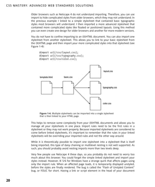 C S S M A S T E R Y : A D VA N C E D W E B S TA N D A R D S S O L U T I O N S

                      Older browsers such as Netscape 4 do not understand importing. Therefore, you can use
                      import to hide complicated styles from older browsers, which they may not understand. In
                      the previous example I linked to a simple stylesheet that contained basic typographic
                      styles most browsers will understand. I then imported a more advanced stylesheet that
                      contained more complicated styles like floated or positioned layouts. Using this method
                      you can even create one design for older browsers and another for more modern versions.

                      You do not have to confine importing to an (X)HTML document. You can also import one
                      stylesheet from another stylesheet. This allows you to link to your basic stylesheet from
                      the (X)HTML page and then import your more complicated styles into that stylesheet (see
                      Figure 1-4):

                             @import url(/css/layout.css);
                             @import url(/css/typography.css);
                             @import url(/css/color.css);



                                                                                            layout.css

                             template.html          basic.css



                                                                                           typography.css




                                                                                           color.css



                             Figure 1-4. Multiple stylesheets can be imported into a single stylesheet
                             that is then linked to your HTML page.

                      This helps to remove some complexity from your (X)HTML documents and allows you to
                      manage all your stylesheets in one place. Import rules need to be the first rules in a
                      stylesheet or they may not work properly. Because imported stylesheets are considered to
                      come before linked stylesheets, it’s important to remember that the rules in your linked
                      stylesheets will be overriding your imported rules and not the other way around.

                      While it is theoretically possible to import one stylesheet into a stylesheet that is itself
                      being imported, this type of daisy chaining or multilevel nesting is not well supported. As
                      such, you should probably avoid nesting imports more than two levels deep.

                      Very few people use Netscape 4 these days, so you probably do not need to worry too
                      much about this browser. You could forget the simple linked stylesheet and import your
                      styles instead. However, IE 5/6 for Windows have a strange quirk that affects pages using
                      only the import rule. When an affected page loads, it is temporarily displayed unstyled,
                      before the styles are finally rendered. The bug is called the “Flash of Unstyled Content”
                      bug, or FOUC for short. Having a link or script element in the head of your document


20
 