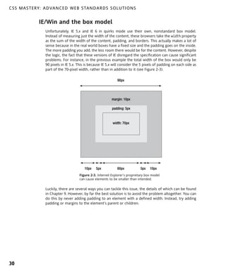 C S S M A S T E R Y : A D VA N C E D W E B S TA N D A R D S S O L U T I O N S


                  IE/Win and the box model
                      Unfortunately, IE 5.x and IE 6 in quirks mode use their own, nonstandard box model.
                      Instead of measuring just the width of the content, these browsers take the width property
                      as the sum of the width of the content, padding, and borders. This actually makes a lot of
                      sense because in the real world boxes have a fixed size and the padding goes on the inside.
                      The more padding you add, the less room there would be for the content. However, despite
                      the logic, the fact that these versions of IE disregard the specification can cause significant
                      problems. For instance, in the previous example the total width of the box would only be
                      90 pixels in IE 5.x. This is because IE 5.x will consider the 5 pixels of padding on each side as
                      part of the 70-pixel width, rather than in addition to it (see Figure 2-3).

                                                                    90px




                                                                margin: 10px

                                                                padding: 5px


                                                                 width: 70px




                                               10px   5px           60px           5px   10px
                                           Figure 2-3. Internet Explorer’s proprietary box model
                                           can cause elements to be smaller than intended.

                      Luckily, there are several ways you can tackle this issue, the details of which can be found
                      in Chapter 9. However, by far the best solution is to avoid the problem altogether. You can
                      do this by never adding padding to an element with a defined width. Instead, try adding
                      padding or margins to the element’s parent or children.




30
 