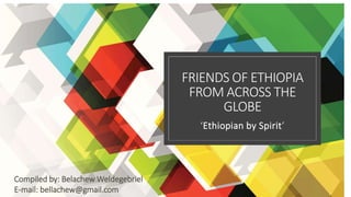 FRIENDS OF ETHIOPIA
FROM ACROSS THE
GLOBE
‘Ethiopian by Spirit’
Compiled by: Belachew Weldegebriel
E-mail: bellachew@gmail.com
 