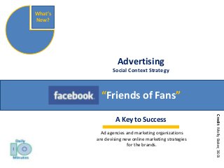 Advertising 
Social Context Strategy 
“Friends of Fans” 
What’s 
New? 
A Key to Success 
Credit: Molly Baker, 360i 
Ad agencies and marketing organizations 
are devising new online marketing strategies 
for the brands. 
