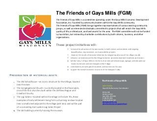 The Friends of Gays Mills (FGM)
The Friends of Gays Mills is a committee operating under the Gays Mills Economic Development
Association, Inc. founded by community leaders within the Gays Mills community.
The Friends of Gays Mills (FGM) brings together representatives of various existing community
groups, as well as interested individuals committed to projects that will enrich the Gays Mills
quality of life, architectural, and land assets for the area. The FGM committee will not be funded
by tax dollars, but instead by charitable contributions by both citizens, business, and other
organizations.
These project initiatives will:
increase the attraction of the community to both visitors and residents with ongoing
beautification, improvement, and accessibility projects
improve the results of recovery initiatives by integrating all areas of the village visually
enhance connections within the Village to better accommodate both residents and visitors
tell the ‘story’ of Gays Mills in the form of an interactive landscape, signage, and educational
museums indoors and out throughout the Village
contribute to attracting both residents and business to the area
support the overall economic structure of the Kickapoo Valley
If you’re not sure what to write, make a list of “what we do” and then a list of “why our products or services
are the best.” Use that information to create your flyer.
Continue flyer text here. Continue flyer text here Continue flyer text here Continue flyer text here Continue
flyer text here. Continue flyer text here. Continue flyer text here Continue flyer text here Continue flyer text
here Continue flyer text here. Continue flyer text here. Continue flyer text here. Continue flyer text here.
Continue flyer text here.
Julie Henley
Gays Mills Recovery Coordinator
PO Box 325
312 Main Street
Gays Mills, WI 54631
P: 608.735.4321
E: jhenley@mwt.net
www.gaysmills.org
www.facebook.com/gaysmills.wi
The Friends of Gays Mills
PRESERVATION OF HISTORICAL ASSETS
The Old Schoolhouse—an iconic structure for the Village, located
near the dam
The Congregational Church—currently located in the flood plain,
one of the first churches built within the Driftless Region and
Crawford County
The Log Cabins—located within the village in the late 70s, these
examples of early settlement living form a charming enclave located
near a small creek adjacent to the village park land, and will be part
of a connecting trail system Log Cabin Project
The old building currently housing the museum.
 
