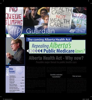 A Publication of the
                                                                                                                                                                            Friends of Medicare

                                                               Strengthening and Expanding Public Healthcare


                                                                The coming Alberta Health Act

                                                                     Repealing Alberta’s
                                                                           Public Medicare laws?
                                                                   Alberta Health Act - Why now?
                                                                                   Possible major threat to public health care

     this                                                    T    he province’s new Alberta Health          came up with the plan in their report last   Friends of Medicare has been pushing for
INSIDE




                                                                  Act initiative is ringing alarm bells     fall. Now Fred Horne has been put in         full, public discussion and is hosting pub-
                                                             for many health care experts around the        charge of the public relations process and   lic meetings around the province to in-
     issue:                                                  province. Firstly, it’s unclear exactly why
                                                             the government needs to do this... and
                                                                                                            “consultation” on the Health Act.            form Albertans about the issues of a new
                                                                                                                                                         Health Act.
                                                             secondly, it has the potential to repeal Al-          Carefully controlled
     “Consultation on                                        berta’s core health laws that underpin our
                                                                                                                     “consultation”                                  Find out more
     Alberta Health Act”. . . . . . . . . . . . . Page 2     public health care system.
     Sailing around                                                                                  One of Fred Horne’s conclusions was                     is special issue of e Guardian is ex-
     Seniors issues . . . . . . . . . . . . . . . . Page 3       e Alberta Health Act plan seems to  that Albertans should be consulted about            panded to provide extra information about
     Parkland report                                                                                 changes, but the process announced for
                                                             be a carefully staged opportunity for the                                                   the Alberta Health Act. We urge you to
     on Health Act . . . . . . . . . . . . . .Page 4 & 5                                             the Health Act is tightly controlled. e
                                                             government to so -sell health care chang-                                                   consider it carefully, and get involved. e
     History of health care                                                                          web questionnaire is carefully framed and
                                                             es, with a “consultation” process to gently                                                 stakes of new health care legislation are
     privatization in Alberta . . . . . . .Page 4 & 5        persuade Albertans this is important forNO promoted fully-public meetings have              high. While we don’t know exactly what
     Government backs away                                   our health system.                      been announced. Instead Horne depu-                 the new Act will contain or its conse-
     from seniors’ pharmacy plan . . . . . . Page 6                                                  tized the newly appointed Health Ad-                quences yet, we do know this government
     Friends of Medicare activities                          Edmonton MLA Fred Horne and the visory Councils around the province to                      has a long history of attempting to disman-
     across province . . . . . . . . . . . . . . . Page 7    Minister’s Advisory Committee on Health host “invitation-only” meetings.                    tle and reduce public health care.
 