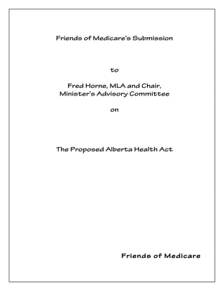 Friends of Medicare’s Submission



                     to

         Fred Horne, MLA and Chair,
       Minister’s Advisory Committee

                     on




       The Proposed Alberta Health Act




                      	
  
                      	
  
                      	
  
	
  
	
  
	
  
                             Friends of Medicare
 