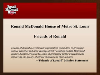 Ronald McDonald House of Metro St. LouisFriends of Ronald Friends of Ronald is a voluntary organization committed to providing service activities and fund-raising, thereby assisting Ronald McDonald House Charities of Metro St. Louis in promoting public awareness and improving the quality of life for children and their families.  --“Friends of Ronald” Mission Statement 